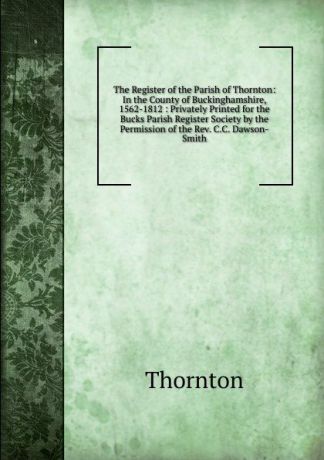 Thornton The Register of the Parish of Thornton: In the County of Buckinghamshire, 1562-1812 : Privately Printed for the Bucks Parish Register Society by the Permission of the Rev. C.C. Dawson-Smith
