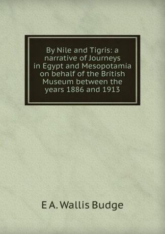 E. A. Wallis Budge By Nile and Tigris: a narrative of Journeys in Egypt and Mesopotamia on behalf of the British Museum between the years 1886 and 1913