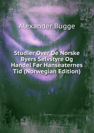 Alexander Bugge Studier Over De Norske Byers Selvstyre Og Handel F.r Hanseaternes Tid (Norwegian Edition)