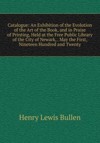 Henry Lewis Bullen Catalogue: An Exhibition of the Evolution of the Art of the Book, and in Praise of Printing, Held at the Free Public Library of the City of Newark, . May the First, Nineteen Hundred and Twenty
