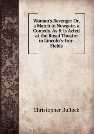 Christopher Bullock Woman.s Revenge: Or, a Match in Newgate. a Comedy. As It Is Acted at the Royal Theatre in Lincoln.s-Inn-Fields
