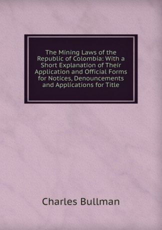 Charles Bullman The Mining Laws of the Republic of Colombia: With a Short Explanation of Their Application and Official Forms for Notices, Denouncements and Applications for Title