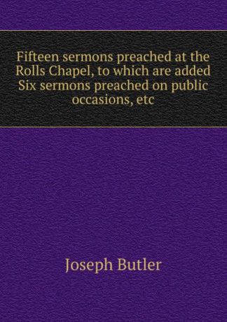 Joseph Butler Fifteen sermons preached at the Rolls Chapel, to which are added Six sermons preached on public occasions, etc