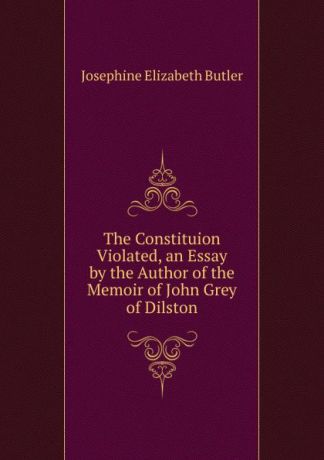 Josephine Elizabeth Butler The Constituion Violated, an Essay by the Author of the Memoir of John Grey of Dilston