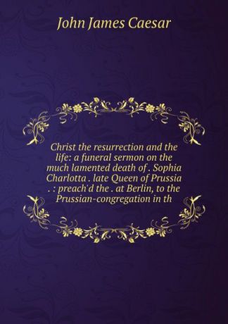 John James Caesar Christ the resurrection and the life: a funeral sermon on the much lamented death of . Sophia Charlotta . late Queen of Prussia . : preach.d the . at Berlin, to the Prussian-congregation in th