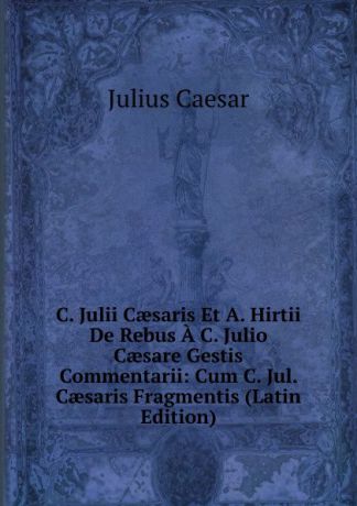 Caesar Gaius Julius C. Julii Caesaris Et A. Hirtii De Rebus A C. Julio Caesare Gestis Commentarii: Cum C. Jul. Caesaris Fragmentis (Latin Edition)