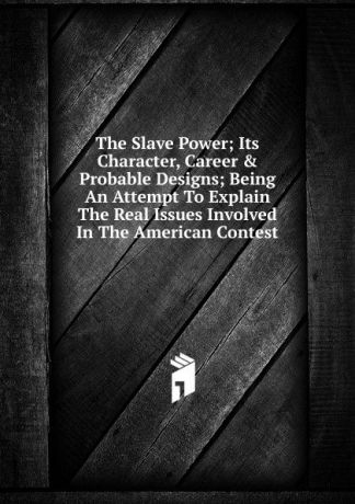 The Slave Power; Its Character, Career . Probable Designs; Being An Attempt To Explain The Real Issues Involved In The American Contest