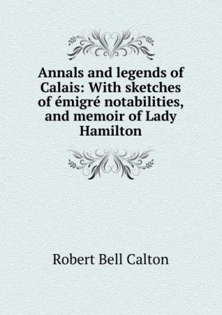 Robert Bell Calton Annals and legends of Calais: With sketches of emigre notabilities, and memoir of Lady Hamilton