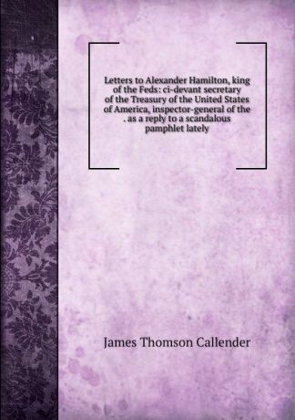 James Thomson Callender Letters to Alexander Hamilton, king of the Feds: ci-devant secretary of the Treasury of the United States of America, inspector-general of the . as a reply to a scandalous pamphlet lately