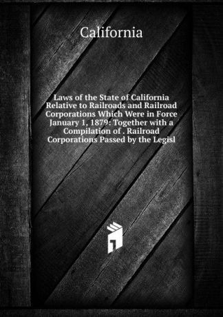 California Laws of the State of California Relative to Railroads and Railroad Corporations Which Were in Force January 1, 1879: Together with a Compilation of . Railroad Corporations Passed by the Legisl