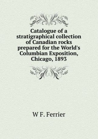 W F. Ferrier Catalogue of a stratigraphical collection of Canadian rocks prepared for the World.s Columbian Exposition, Chicago, 1893
