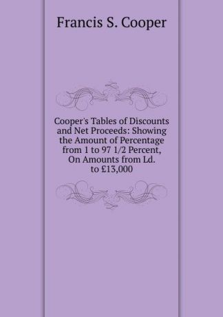 Francis S. Cooper Cooper.s Tables of Discounts and Net Proceeds: Showing the Amount of Percentage from 1 to 97 1/2 Percent, On Amounts from Ld. to .13,000.