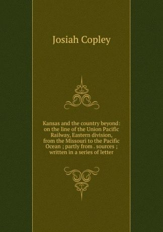 Josiah Copley Kansas and the country beyond: on the line of the Union Pacific Railway, Eastern division, from the Missouri to the Pacific Ocean ; partly from . sources ; written in a series of letter