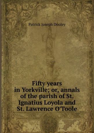 Patrick Joseph Dooley Fifty years in Yorkville; or, annals of the parish of St. Ignatius Loyola and St. Lawrence O.Toole