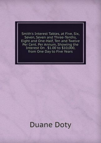Duane Doty Smith.s Interest Tables, at Five, Six, Seven, Seven and Three-Tenths, Eight and One-Half, Ten and Twelve Per Cent. Per Annum, Showing the Interest On . .1.00 to .10,000, from One Day to Five Years