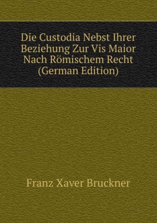Franz Xaver Bruckner Die Custodia Nebst Ihrer Beziehung Zur Vis Maior Nach Romischem Recht (German Edition)