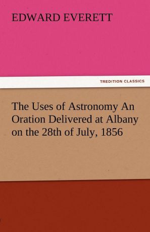 Edward Everett The Uses of Astronomy an Oration Delivered at Albany on the 28th of July, 1856