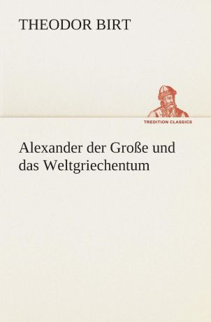 Theodor Birt Alexander der Grosse und das Weltgriechentum