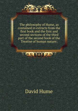 David Hume The philosophy of Hume, as contained in extracts from the first book and the first and second sections of the third part of the second book of the Treatise of human nature;