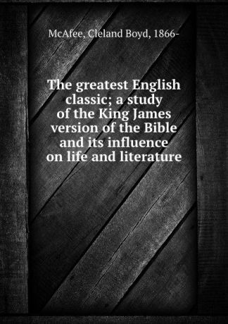 Cleland Boyd McAfee The greatest English classic; a study of the King James version of the Bible and its influence on life and literature