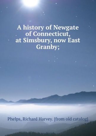 Richard Harvey Phelps A history of Newgate of Connecticut, at Simsbury, now East Granby