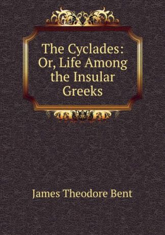 James Theodore Bent The Cyclades: Or, Life Among the Insular Greeks