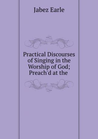 Jabez Earle Practical Discourses of Singing in the Worship of God; Preach.d at the .