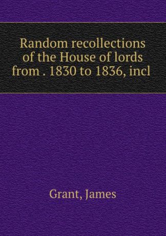 James Grant Random recollections of the House of lords from . 1830 to 1836, incl .