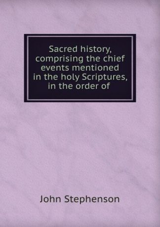 John Stephenson Sacred history, comprising the chief events mentioned in the holy Scriptures, in the order of .