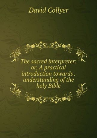 David Collyer The sacred interpreter: or, A practical introduction towards . understanding of the holy Bible