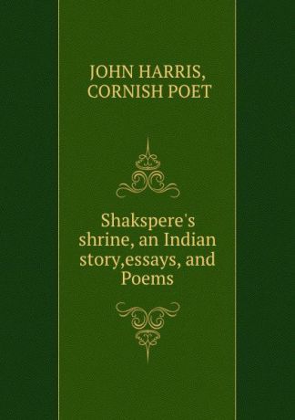 JOHN HARRIS Shakspere.s shrine, an Indian story,essays, and Poems
