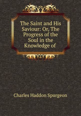 Charles Haddon Spurgeon The Saint and His Saviour: Or, The Progress of the Soul in the Knowledge of .