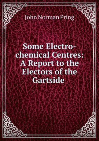 John Norman Pring Some Electro-chemical Centres: A Report to the Electors of the Gartside .