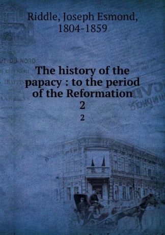 Joseph Esmond Riddle The history of the papacy : to the period of the Reformation. 2