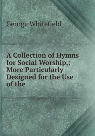 George Whitefield A Collection of Hymns for Social Worship,: More Particularly Designed for the Use of the .