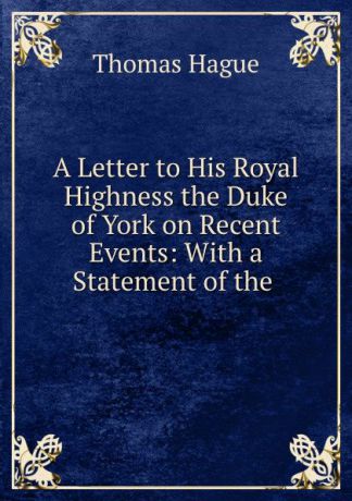 Thomas Hague A Letter to His Royal Highness the Duke of York on Recent Events: With a Statement of the .