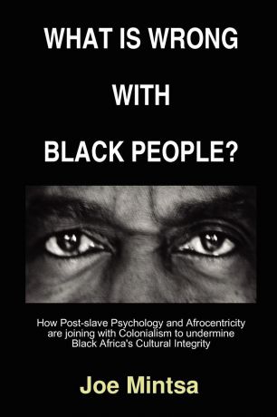 Joe Mintsa What is Wrong with Black People. - How Post-slave Psychology and Afrocentricity are joining with Colonialism to undermine Black Africa.s Cultural Integrity.