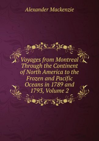 Alexander Mackenzie Voyages from Montreal Through the Continent of North America to the Frozen and Pacific Oceans in 1789 and 1793, Volume 2