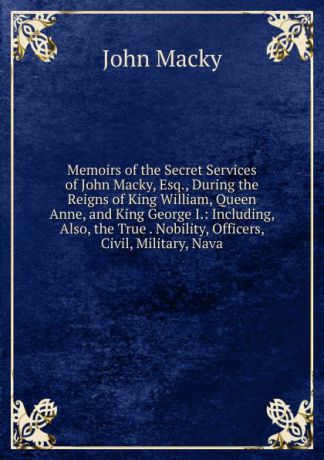 John Macky Memoirs of the Secret Services of John Macky, Esq., During the Reigns of King William, Queen Anne, and King George I.: Including, Also, the True . Nobility, Officers, Civil, Military, Nava