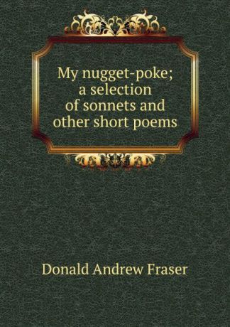 Donald Andrew Fraser My nugget-poke; a selection of sonnets and other short poems