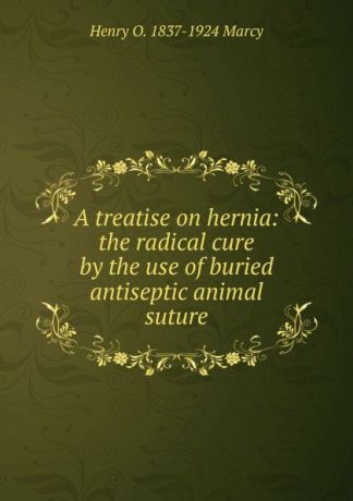Henry O. 1837-1924 Marcy A treatise on hernia: the radical cure by the use of buried antiseptic animal suture