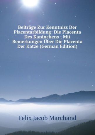 Felix Jacob Marchand Beitrage Zur Kenntniss Der Placentarbildung: Die Placenta Des Kaninchens ; Mit Bemerkungen Uber Die Placenta Der Katze (German Edition)