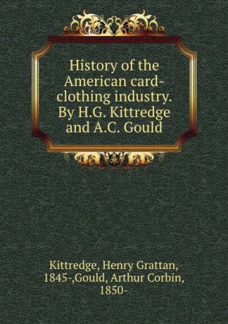 Henry Grattan Kittredge History of the American card-clothing industry. By H.G. Kittredge and A.C. Gould
