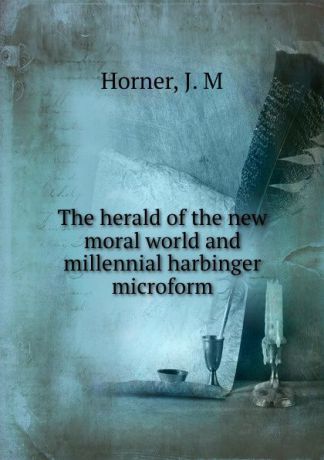 J.M. Horner The herald of the new moral world and millennial harbinger microform
