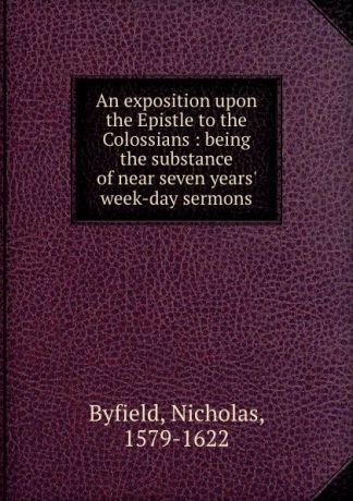 Nicholas Byfield An exposition upon the Epistle to the Colossians : being the substance of near seven years. week-day sermons