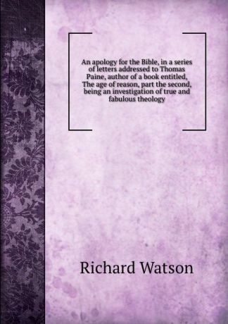 Richard Watson An apology for the Bible, in a series of letters addressed to Thomas Paine, author of a book entitled, The age of reason, part the second, being an investigation of true and fabulous theology