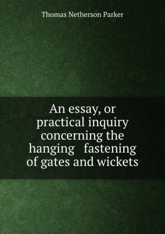 Thomas Netherson Parker An essay, or practical inquiry concerning the hanging . fastening of gates and wickets