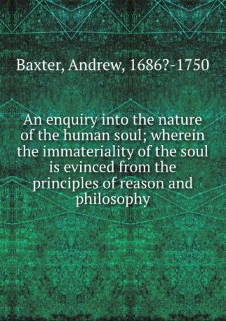 Andrew Baxter An enquiry into the nature of the human soul; wherein the immateriality of the soul is evinced from the principles of reason and philosophy