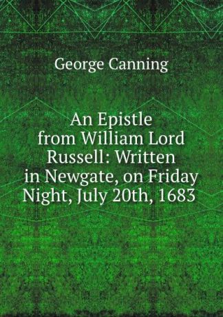 George Canning An Epistle from William Lord Russell: Written in Newgate, on Friday Night, July 20th, 1683 .
