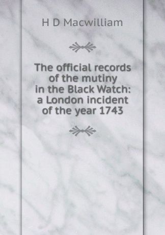 H D Macwilliam The official records of the mutiny in the Black Watch: a London incident of the year 1743